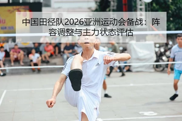 中国田径队2026亚洲运动会备战：阵容调整与主力状态评估