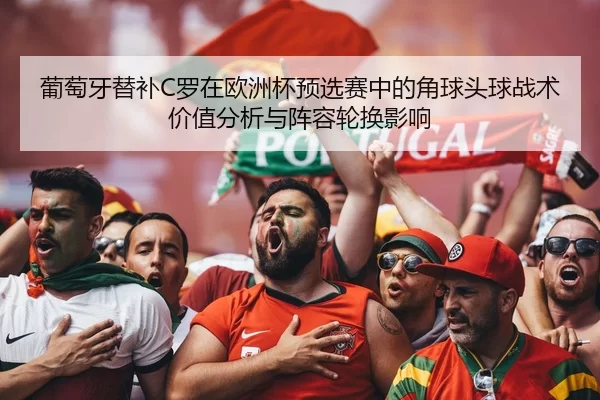 葡萄牙替补C罗在欧洲杯预选赛中的角球头球战术价值分析与阵容轮换影响