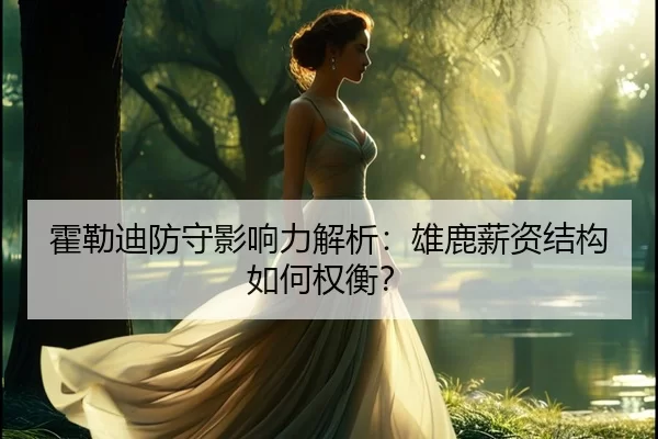 霍勒迪防守影响力解析：雄鹿薪资结构如何权衡？